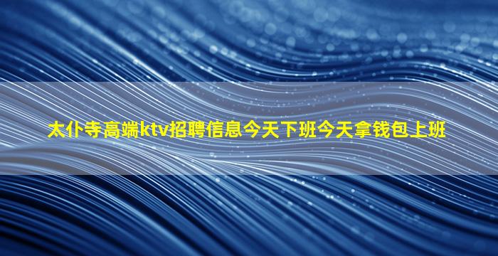 太仆寺高端ktv招聘信息今天下班今天拿钱包上班